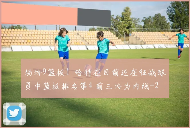 场均9篮板！哈特在目前还在征战球员中篮板排名第4 前三均为内线