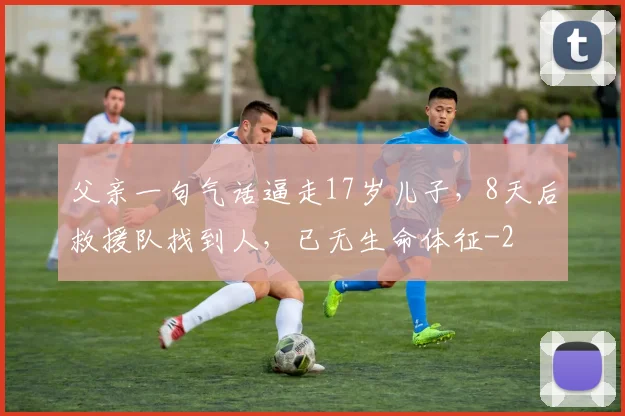 父亲一句气话逼走17岁儿子，8天后救援队找到人，已无生命体征