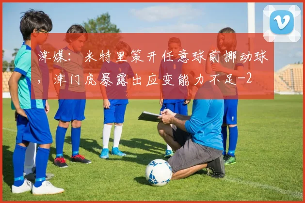 津媒：米特里策开任意球前挪动球，津门虎暴露出应变能力不足
