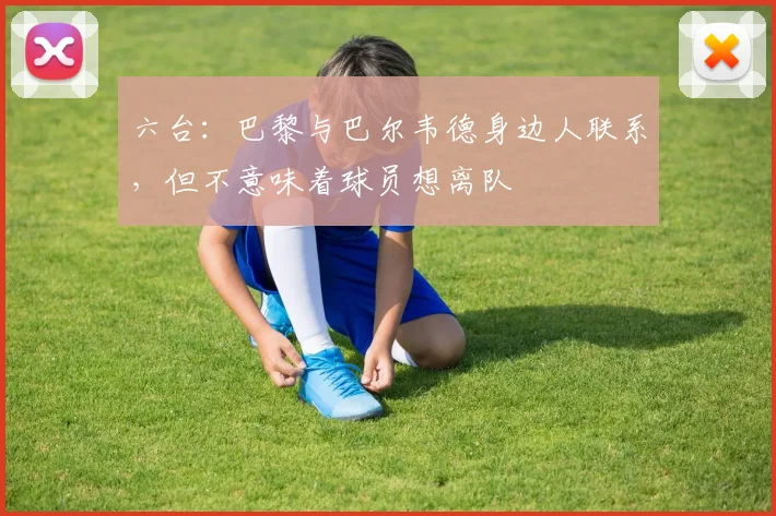 六台：巴黎与巴尔韦德身边人联系，但不意味着球员想离队