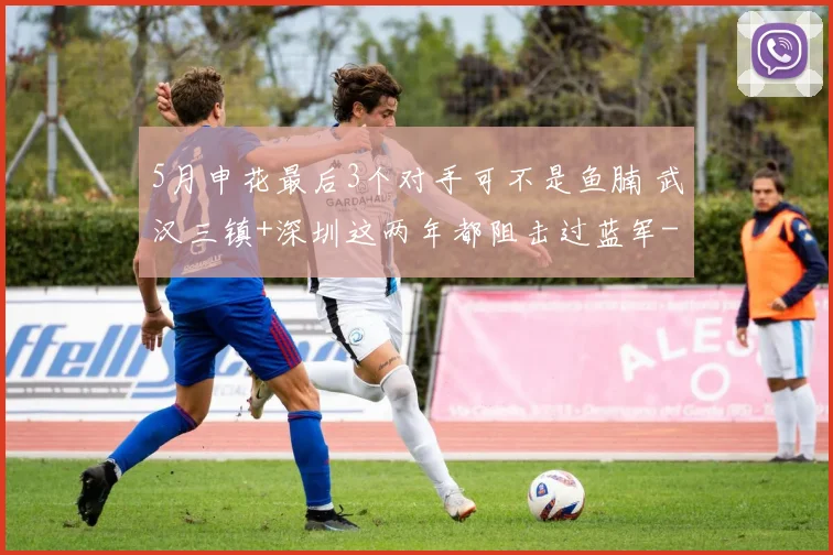 5月申花最后3个对手可不是鱼腩 武汉三镇+深圳这两年都阻击过蓝军