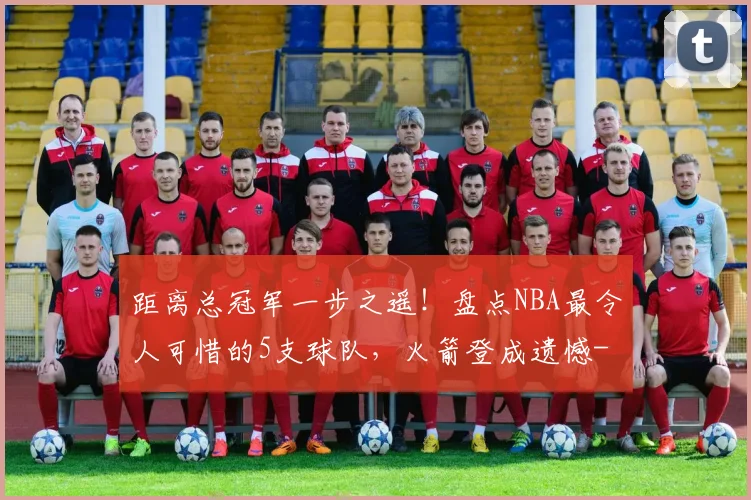 距离总冠军一步之遥！盘点NBA最令人可惜的5支球队，火箭登成遗憾