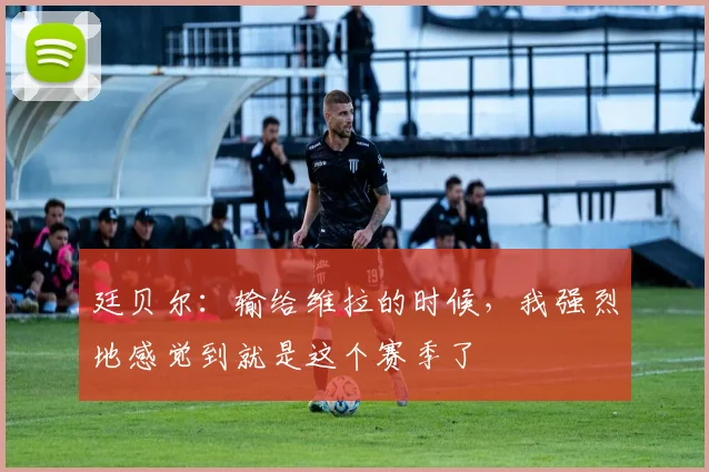 廷贝尔：输给维拉的时候，我强烈地感觉到就是这个赛季了