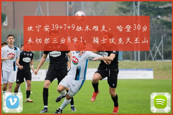 坎宁安39+7+9独木难支，哈登30分米切尔三分8中1，骑士攻克天王山