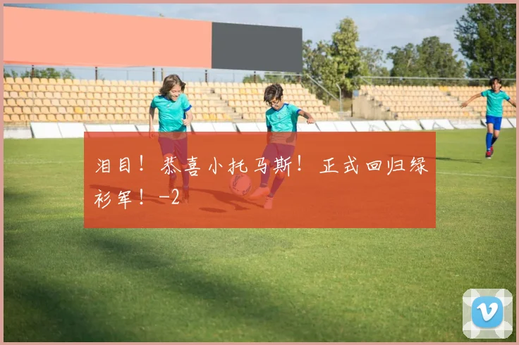 泪目！恭喜小托马斯！正式回归绿衫军！