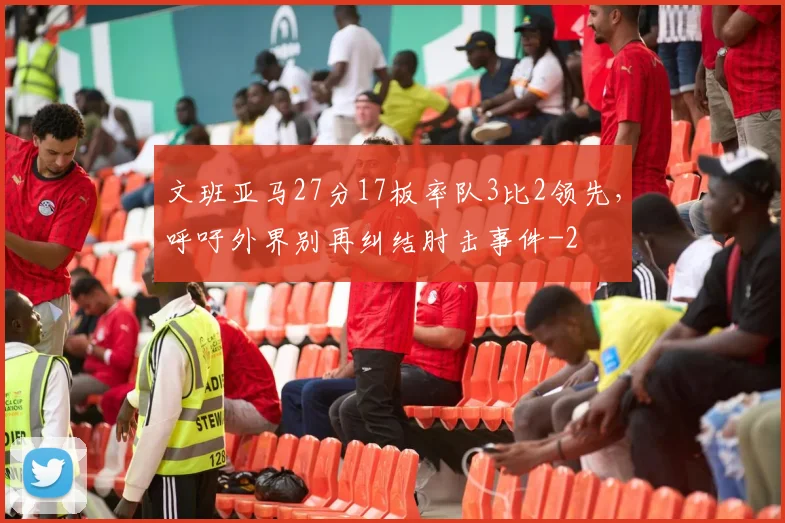 文班亚马27分17板率队3比2领先，呼吁外界别再纠结肘击事件