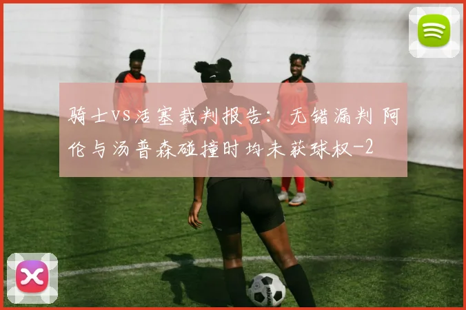骑士vs活塞裁判报告：无错漏判 阿伦与汤普森碰撞时均未获球权