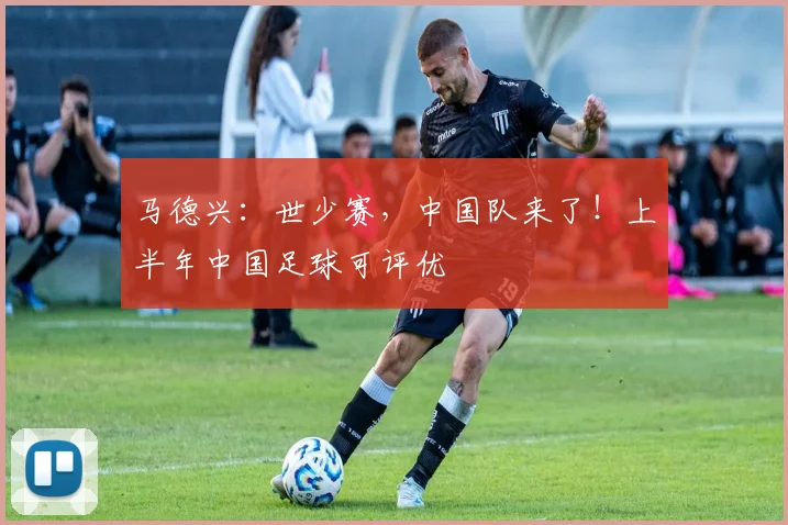 马德兴：世少赛，中国队来了！上半年中国足球可评优