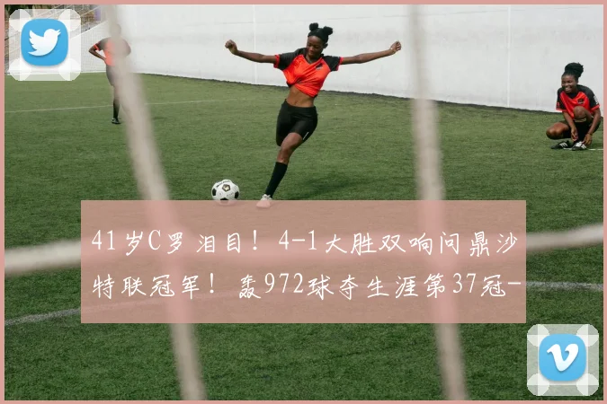 41岁C罗泪目！4-1大胜双响问鼎沙特联冠军！轰972球夺生涯第37冠