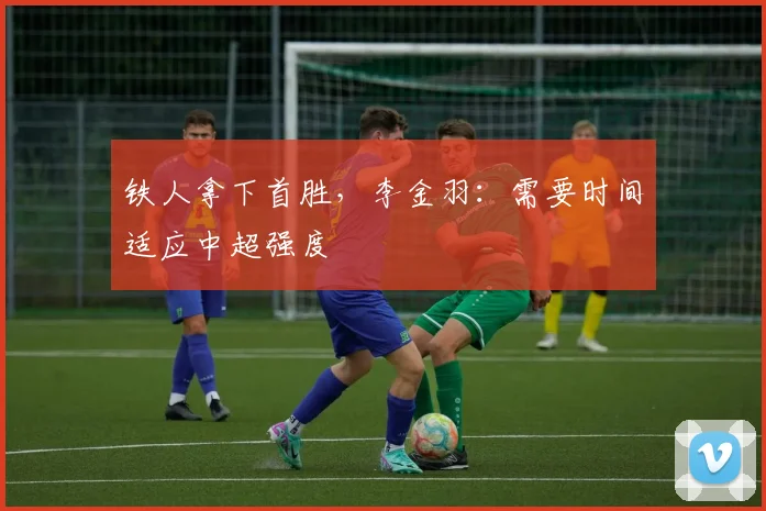 铁人拿下首胜，李金羽：需要时间适应中超强度