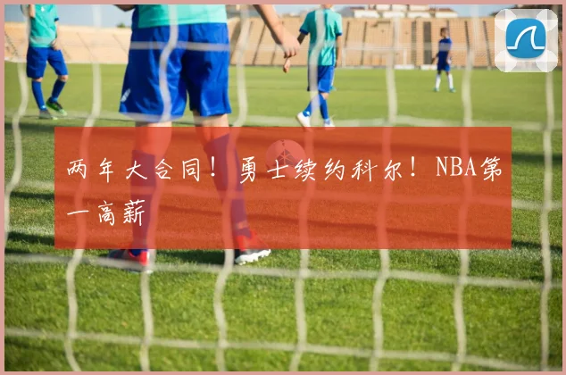 两年大合同！勇士续约科尔！NBA第一高薪