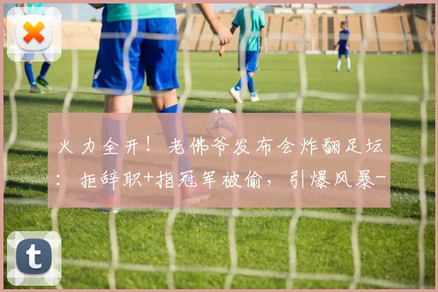 火力全开！老佛爷发布会炸翻足坛：拒辞职+指冠军被偷，引爆风暴