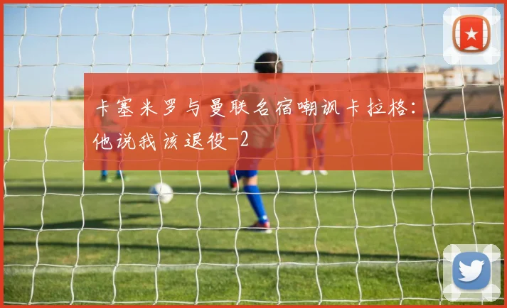卡塞米罗与曼联名宿嘲讽卡拉格：他说我该退役