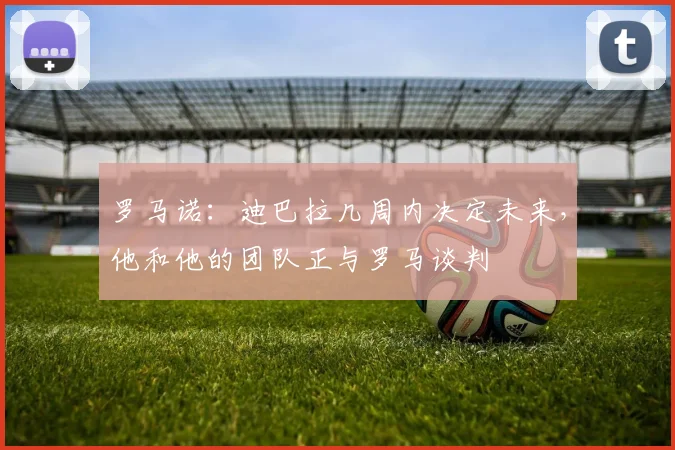 罗马诺：迪巴拉几周内决定未来，他和他的团队正与罗马谈判