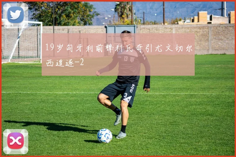19岁匈牙利前锋科瓦奇引尤文切尔西追逐