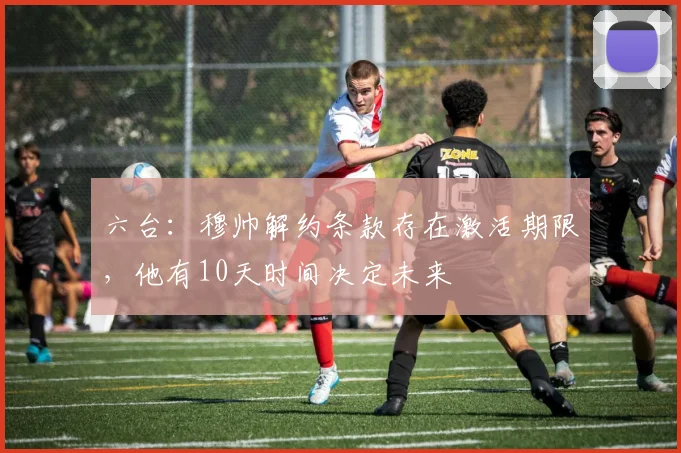 六台：穆帅解约条款存在激活期限，他有10天时间决定未来