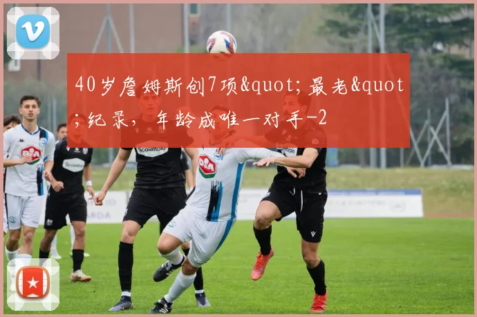 40岁詹姆斯创7项"最老"纪录，年龄成唯一对手