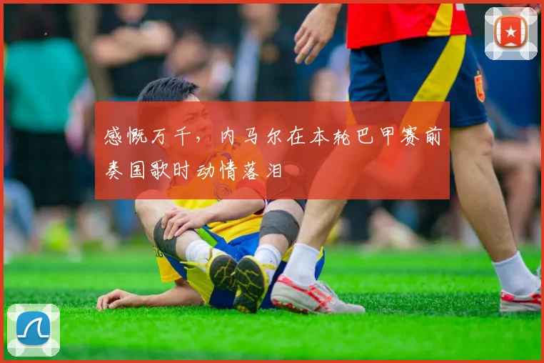 感慨万千，内马尔在本轮巴甲赛前奏国歌时动情落泪