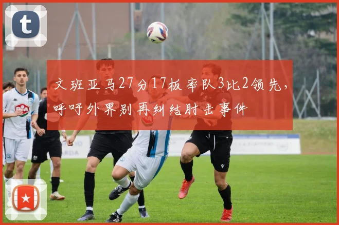 文班亚马27分17板率队3比2领先，呼吁外界别再纠结肘击事件