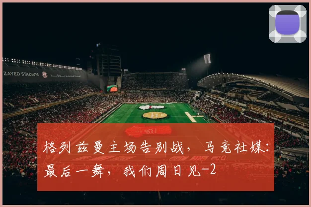 格列兹曼主场告别战，马竞社媒：最后一舞，我们周日见