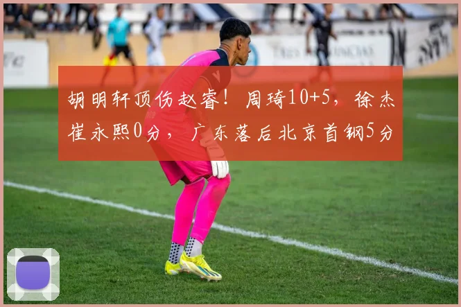 胡明轩顶伤赵睿！周琦10+5，徐杰崔永熙0分，广东落后北京首钢5分