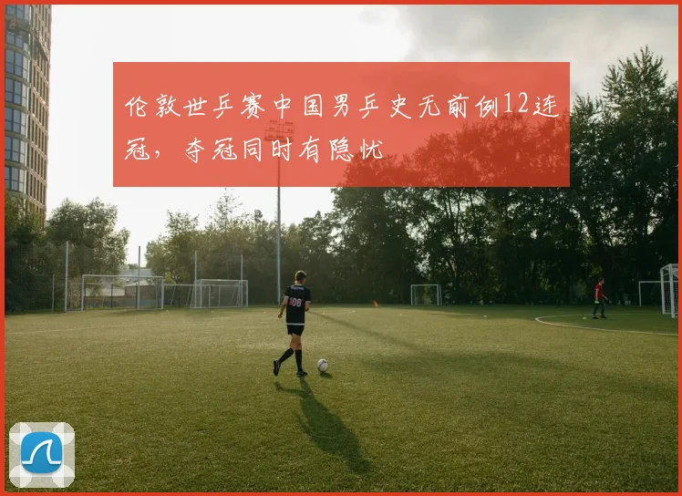 伦敦世乒赛中国男乒史无前例12连冠，夺冠同时有隐忧