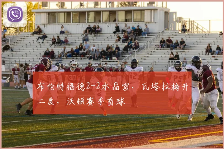 布伦特福德2-2水晶宫，瓦塔拉梅开二度，沃顿赛季首球