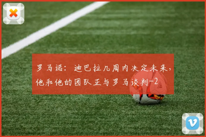 罗马诺：迪巴拉几周内决定未来，他和他的团队正与罗马谈判