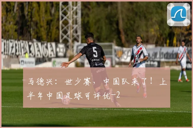 马德兴：世少赛，中国队来了！上半年中国足球可评优