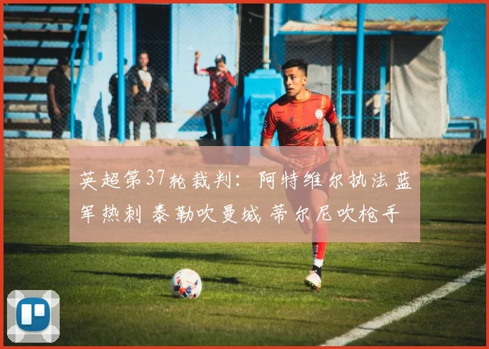 英超第37轮裁判：阿特维尔执法蓝军热刺 泰勒吹曼城 蒂尔尼吹枪手
