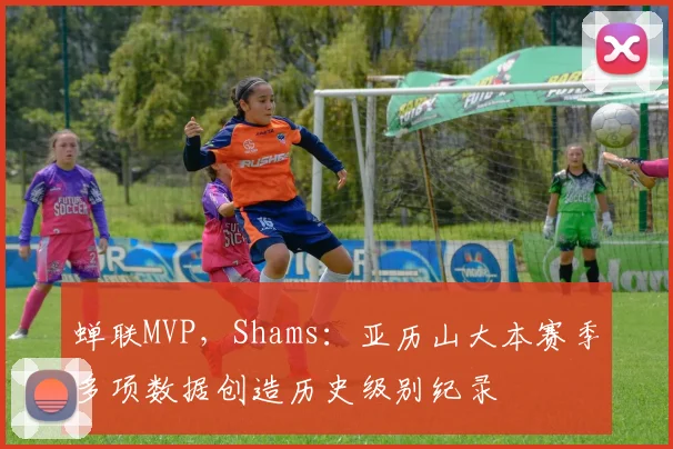 蝉联MVP，Shams：亚历山大本赛季多项数据创造历史级别纪录