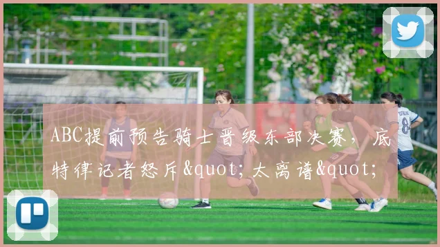 ABC提前预告骑士晋级东部决赛，底特律记者怒斥"太离谱"