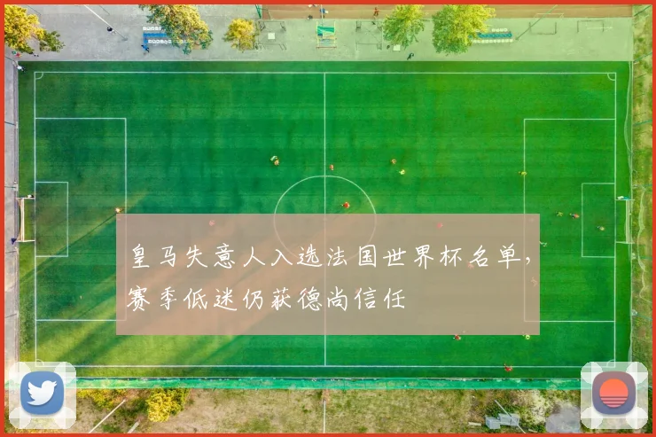 皇马失意人入选法国世界杯名单，赛季低迷仍获德尚信任