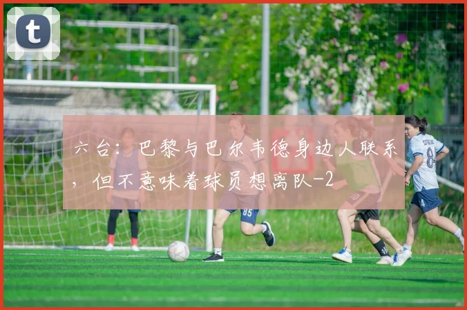 六台：巴黎与巴尔韦德身边人联系，但不意味着球员想离队