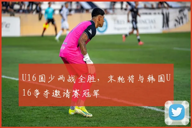 U16国少两战全胜，末轮将与韩国U16争夺邀请赛冠军