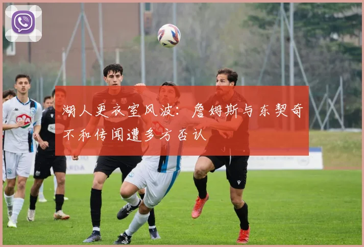 湖人更衣室风波：詹姆斯与东契奇不和传闻遭多方否认