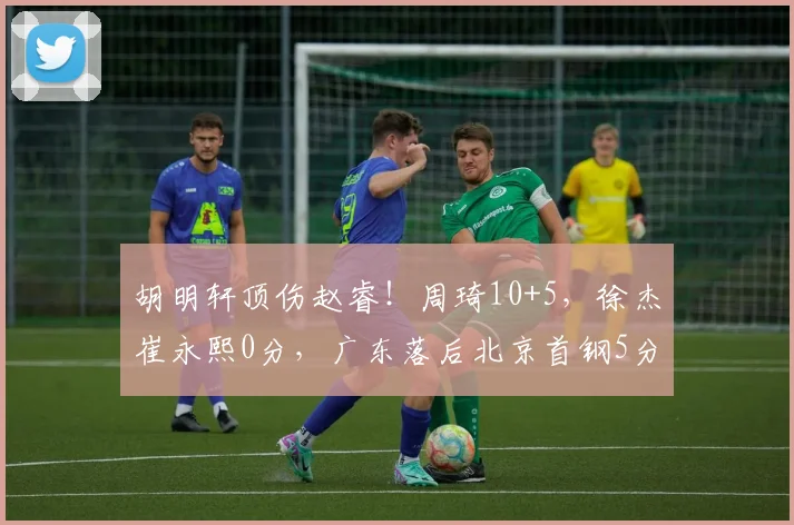 胡明轩顶伤赵睿！周琦10+5，徐杰崔永熙0分，广东落后北京首钢5分
