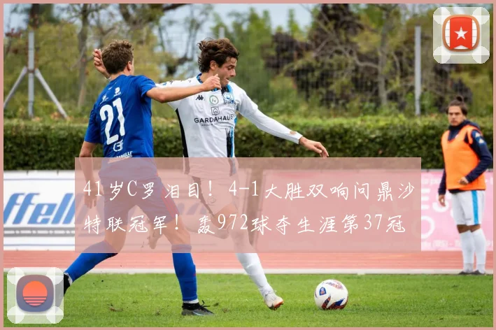 41岁C罗泪目！4-1大胜双响问鼎沙特联冠军！轰972球夺生涯第37冠