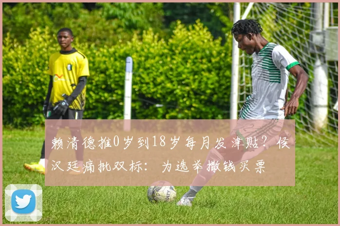 赖清德推0岁到18岁每月发津贴？侯汉廷痛批双标：为选举撒钱买票
