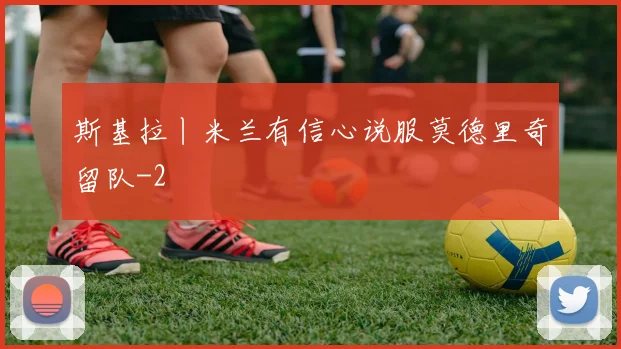 斯基拉丨米兰有信心说服莫德里奇留队