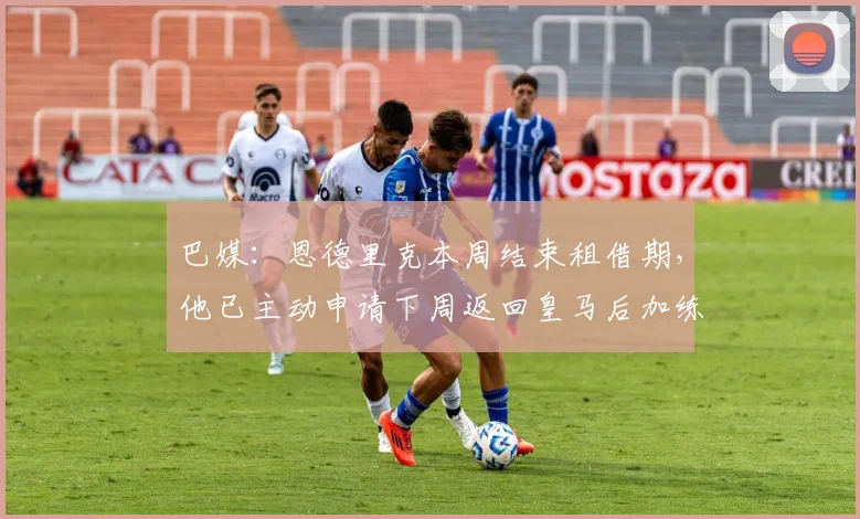 巴媒：恩德里克本周结束租借期，他已主动申请下周返回皇马后加练