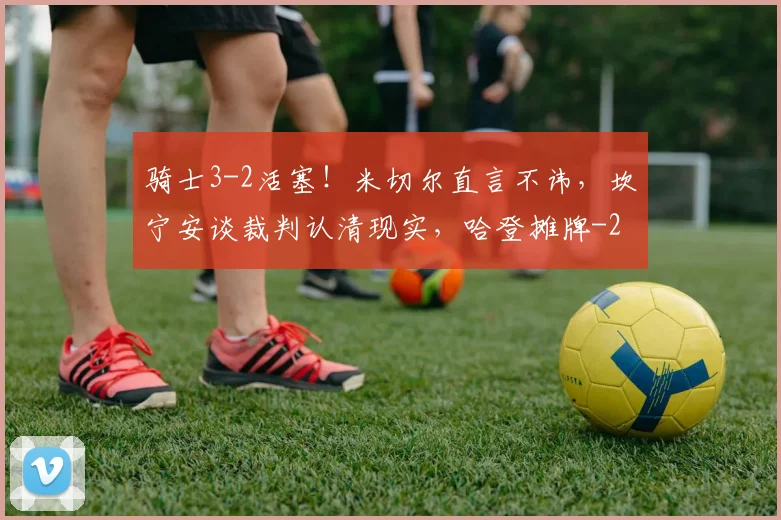 骑士3-2活塞！米切尔直言不讳，坎宁安谈裁判认清现实，哈登摊牌