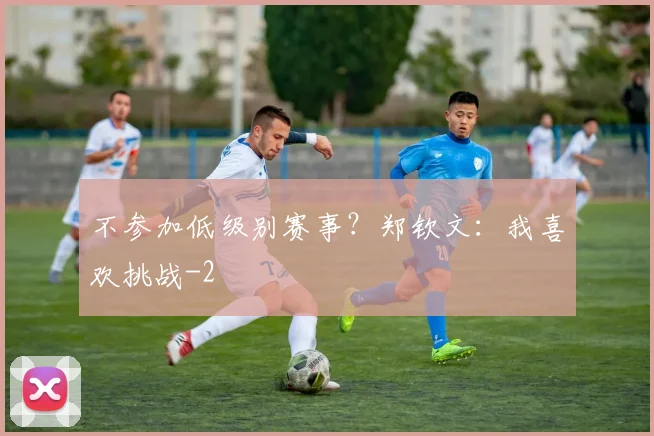 不参加低级别赛事？郑钦文：我喜欢挑战