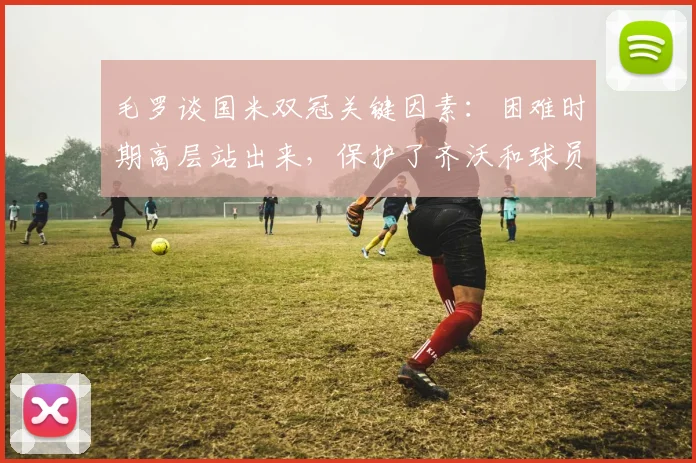 毛罗谈国米双冠关键因素：困难时期高层站出来，保护了齐沃和球员