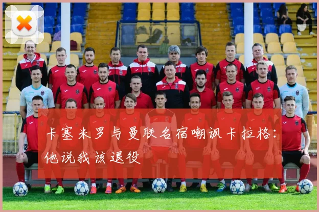卡塞米罗与曼联名宿嘲讽卡拉格：他说我该退役