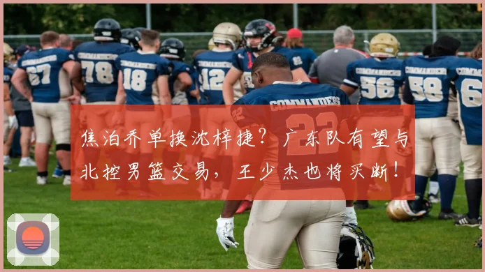 焦泊乔单换沈梓捷？广东队有望与北控男篮交易，王少杰也将买断！