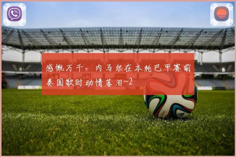 感慨万千，内马尔在本轮巴甲赛前奏国歌时动情落泪