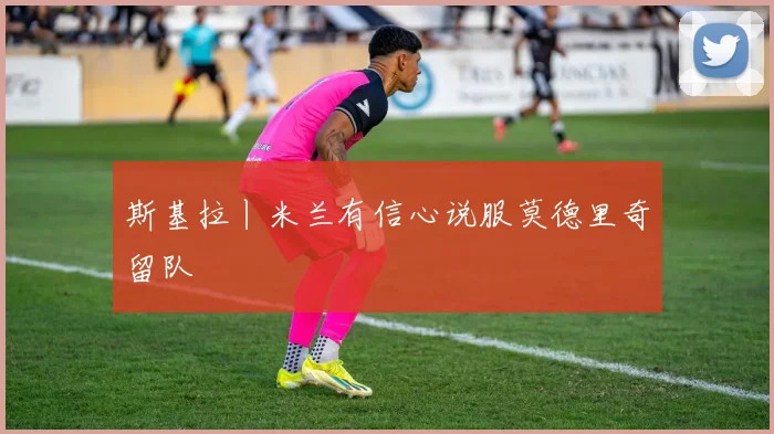斯基拉丨米兰有信心说服莫德里奇留队