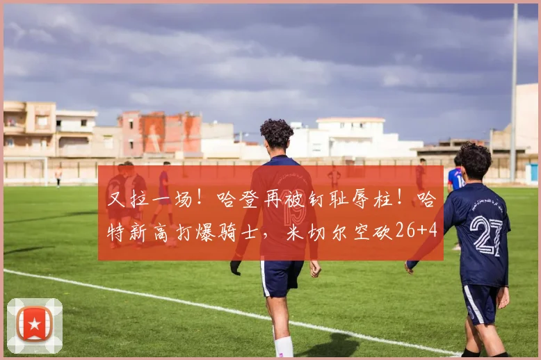 又拉一场！哈登再被钉耻辱柱！哈特新高打爆骑士，米切尔空砍26+4_1