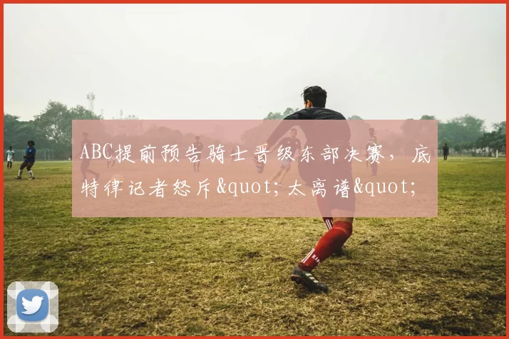 ABC提前预告骑士晋级东部决赛，底特律记者怒斥"太离谱"